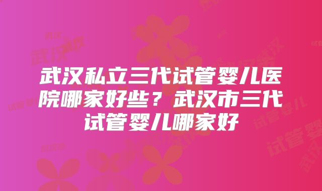 武汉私立三代试管婴儿医院哪家好些?武汉市三代试管婴儿哪家好