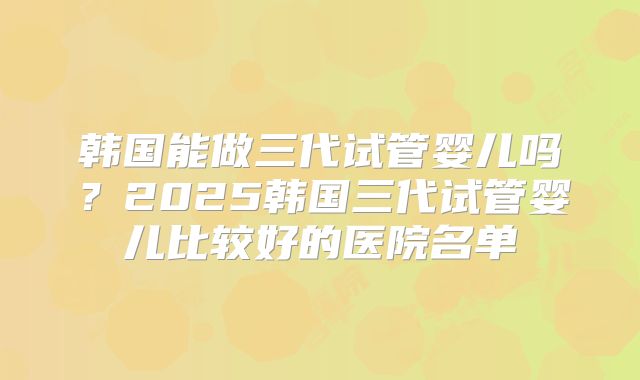 韩国能做三代试管婴儿吗？2025韩国三代试管婴儿比较好的医院名单