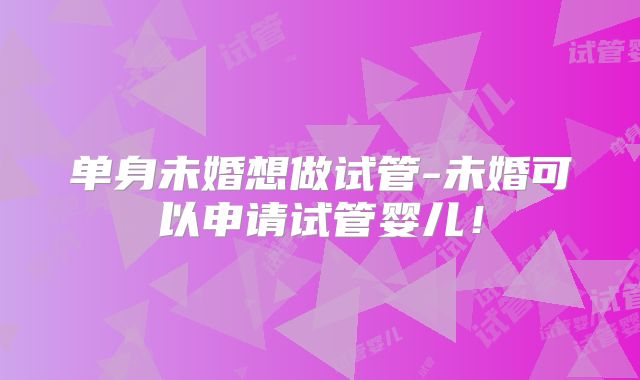 单身未婚想做试管-未婚可以申请试管婴儿!