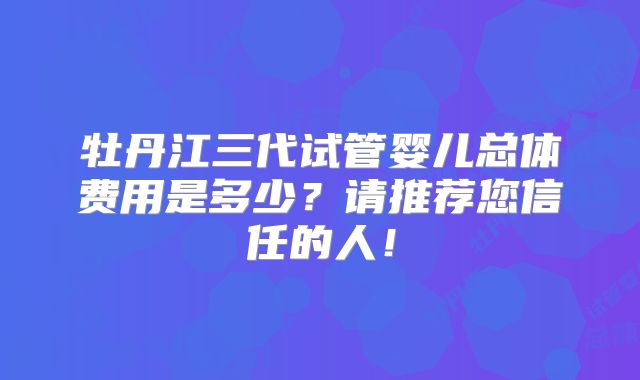 牡丹江三代试管婴儿总体费用是多少？请推荐您信任的人！