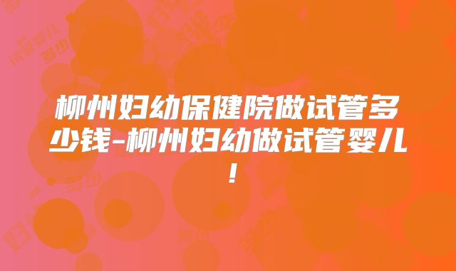 柳州妇幼保健院做试管多少钱-柳州妇幼做试管婴儿！