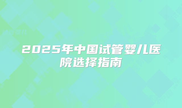 2025年中国试管婴儿医院选择指南