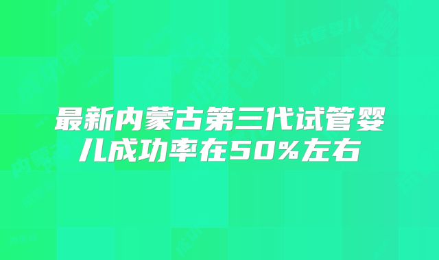 最新内蒙古第三代试管婴儿成功率在50%左右