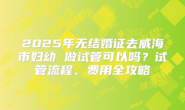 2025年无结婚证去威海市妇幼 做试管可以吗？试管流程、费用全攻略