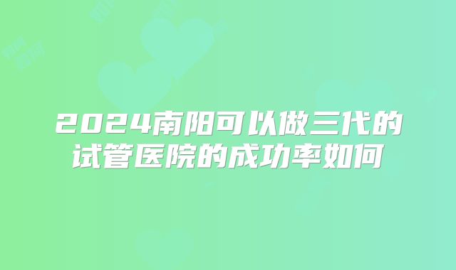 2024南阳可以做三代的试管医院的成功率如何
