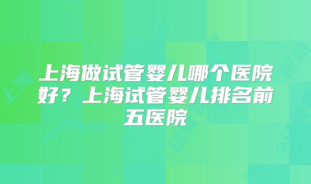 上海做试管婴儿哪个医院好?上海试管婴儿排名前五医院