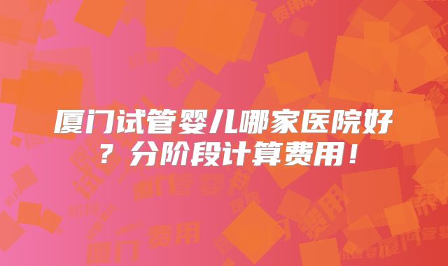 厦门试管婴儿哪家医院好?分阶段计算费用!