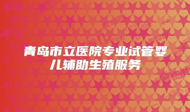 青岛市立医院专业试管婴儿辅助生殖服务