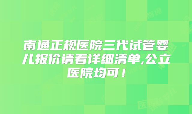 南通正规医院三代试管婴儿报价请看详细清单,公立医院均可！