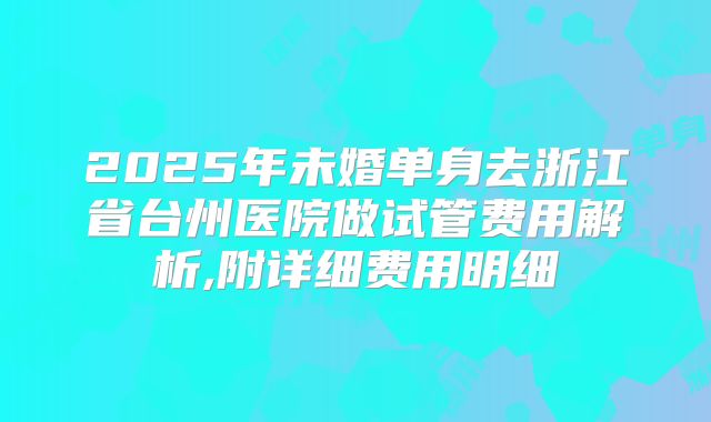 2025年未婚单身去浙江省台州医院做试管费用解析,附详细费用明细