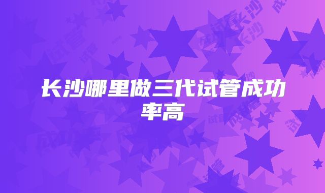 长沙哪里做三代试管成功率高