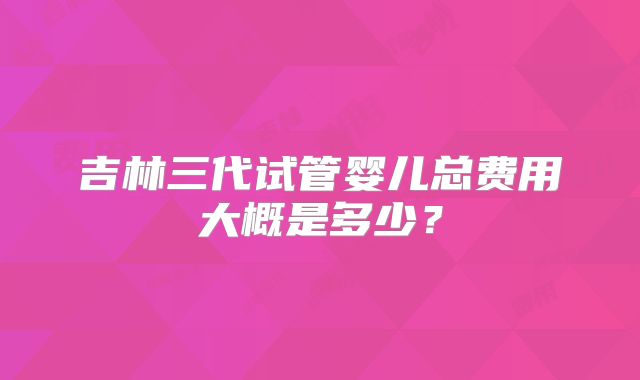 吉林三代试管婴儿总费用大概是多少?