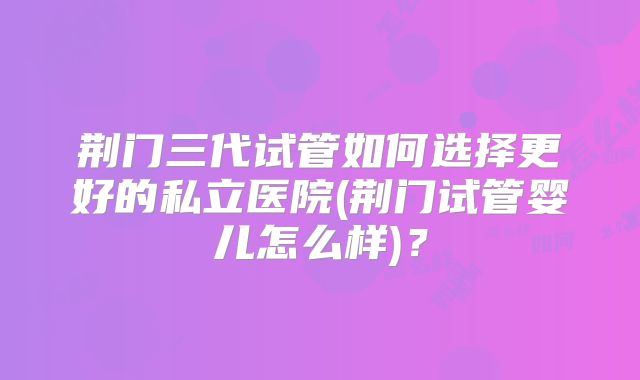 荆门三代试管如何选择更好的私立医院(荆门试管婴儿怎么样)？