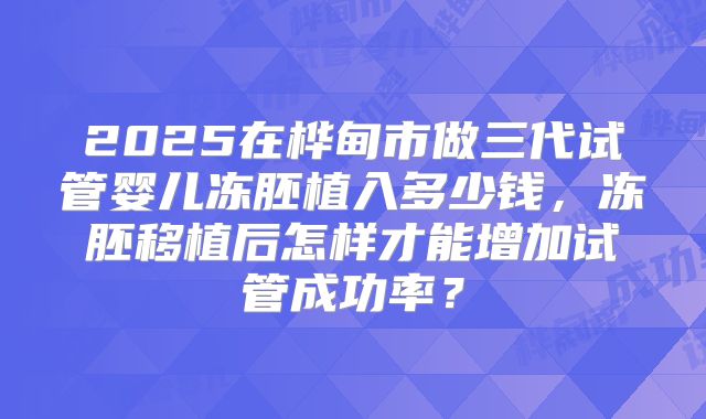 2025在桦甸市做三代试管婴儿冻胚植入多少钱，冻胚移植后怎样才能增加试管成功率？