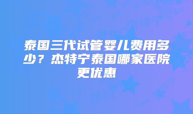 泰国三代试管婴儿费用多少？杰特宁泰国哪家医院更优惠