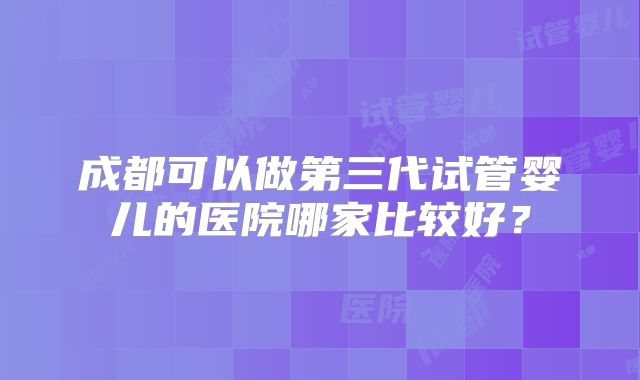 成都可以做第三代试管婴儿的医院哪家比较好?