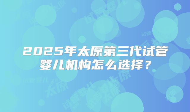 2025年太原第三代试管婴儿机构怎么选择？