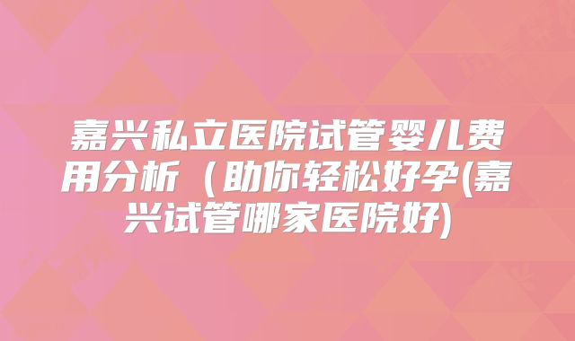 嘉兴私立医院试管婴儿费用分析（助你轻松好孕(嘉兴试管哪家医院好)