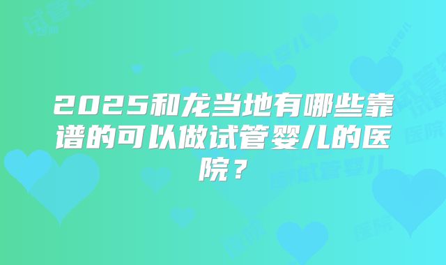 2025和龙当地有哪些靠谱的可以做试管婴儿的医院？