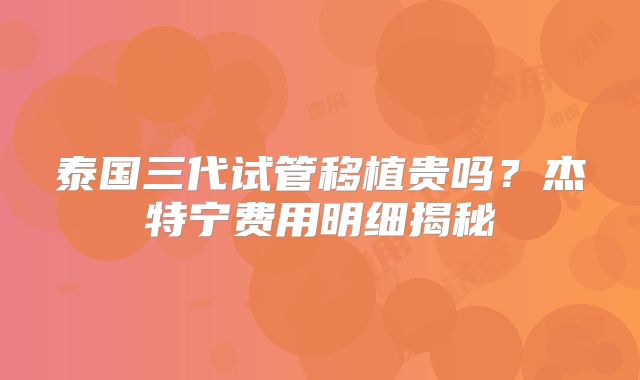 泰国三代试管移植贵吗？杰特宁费用明细揭秘
