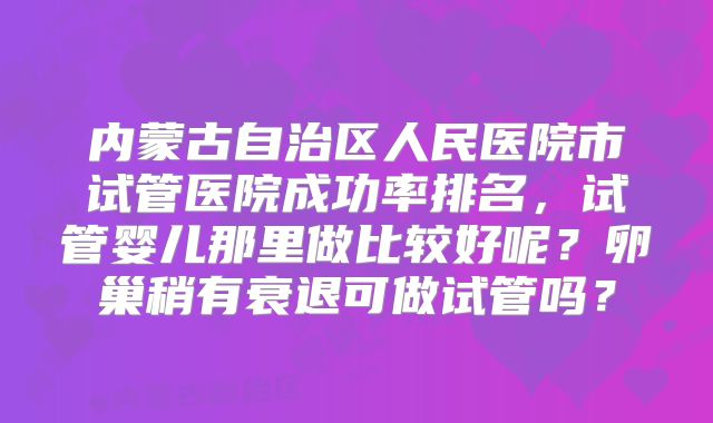 内蒙古自治区人民医院市试管医院成功率排名，试管婴儿那里做比较好呢？卵巢稍有衰退可做试管吗？