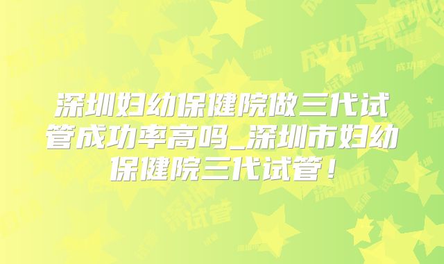 深圳妇幼保健院做三代试管成功率高吗_深圳市妇幼保健院三代试管！