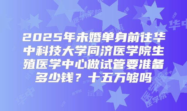 2025年未婚单身前往华中科技大学同济医学院生殖医学中心做试管要准备多少钱？十五万够吗