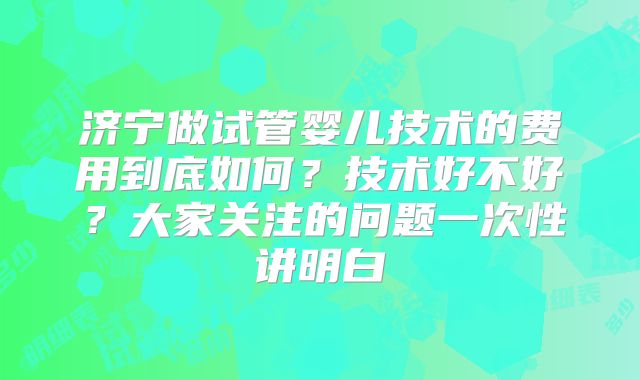 济宁做试管婴儿技术的费用到底如何？技术好不好？大家关注的问题一次性讲明白