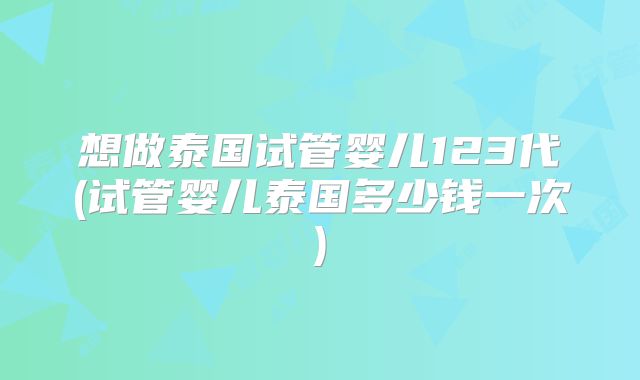 想做泰国试管婴儿123代(试管婴儿泰国多少钱一次)