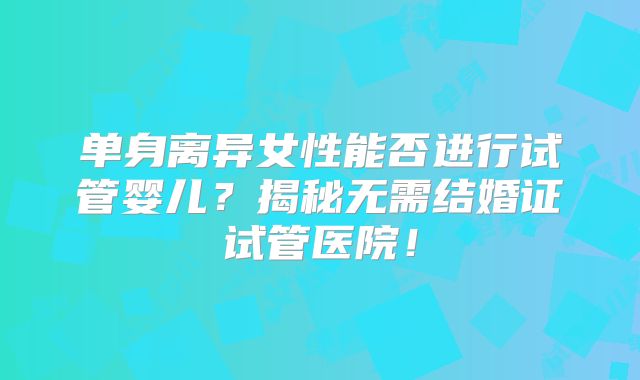 单身离异女性能否进行试管婴儿?揭秘无需结婚证试管医院!