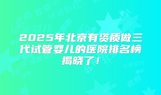 2025年北京有资质做三代试管婴儿的医院排名榜揭晓了！