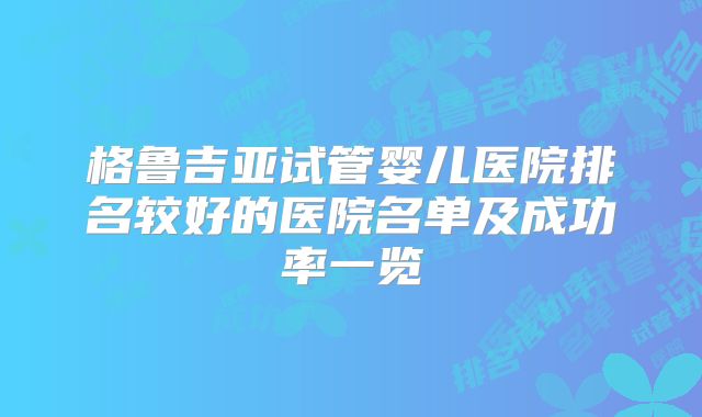 格鲁吉亚试管婴儿医院排名较好的医院名单及成功率一览