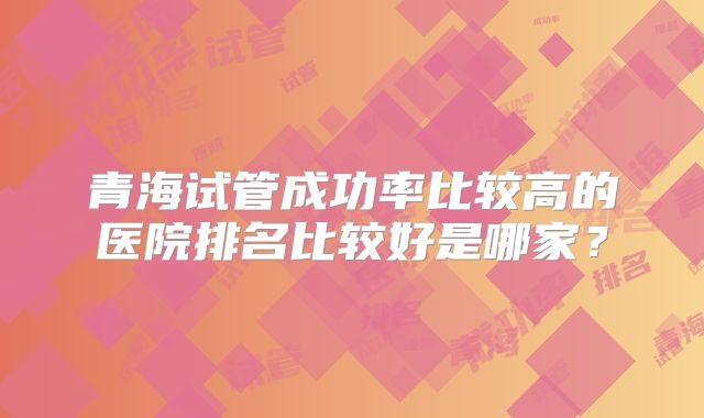 青海试管成功率比较高的医院排名比较好是哪家?