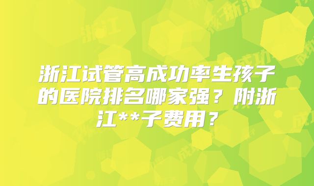 浙江试管高成功率生孩子的医院排名哪家强?附浙江**子费用?