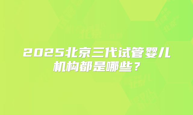2025北京三代试管婴儿机构都是哪些？