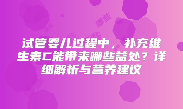 试管婴儿过程中，补充维生素C能带来哪些益处？详细解析与营养建议
