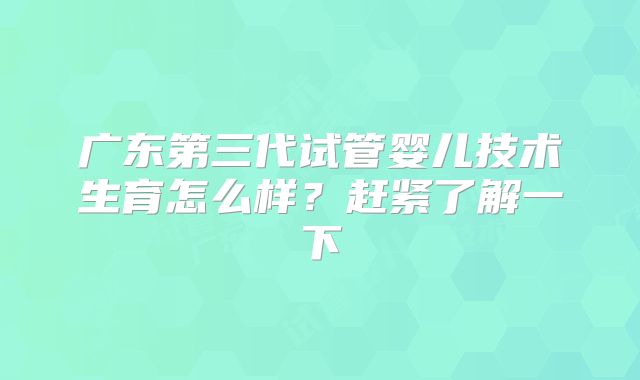 广东第三代试管婴儿技术生育怎么样？赶紧了解一下