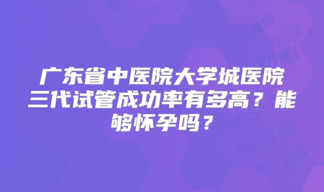 广东省中医院大学城医院三代试管成功率有多高？能够怀孕吗？