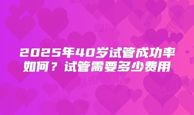 2025年40岁试管成功率如何？试管需要多少费用