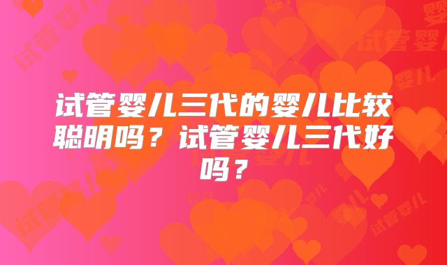 试管婴儿三代的婴儿比较聪明吗？试管婴儿三代好吗？