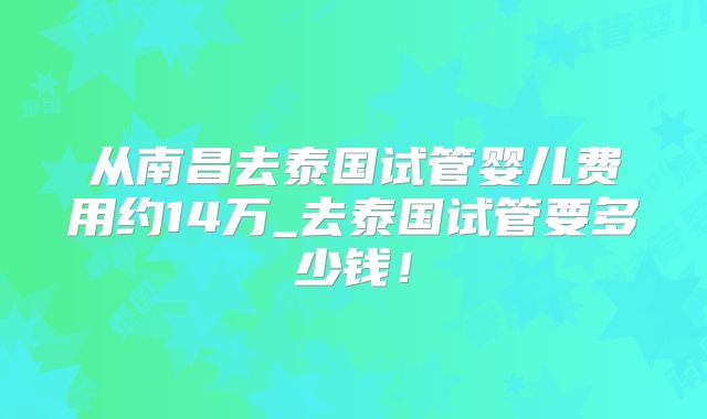从南昌去泰国试管婴儿费用约14万_去泰国试管要多少钱！
