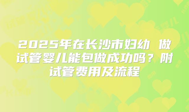 2025年在长沙市妇幼 做试管婴儿能包做成功吗？附试管费用及流程