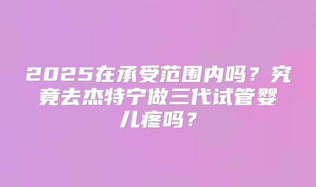 2025在承受范围内吗？究竟去杰特宁做三代试管婴儿疼吗？