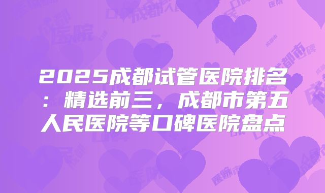 2025成都试管医院排名：精选前三，成都市第五人民医院等口碑医院盘点