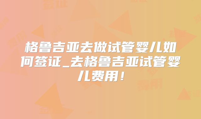 格鲁吉亚去做试管婴儿如何签证_去格鲁吉亚试管婴儿费用!