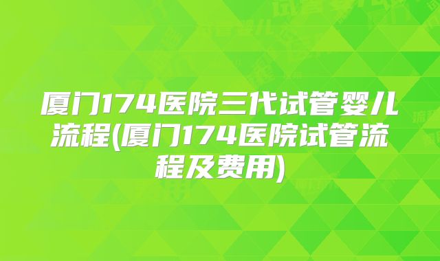 厦门174医院三代试管婴儿流程(厦门174医院试管流程及费用)