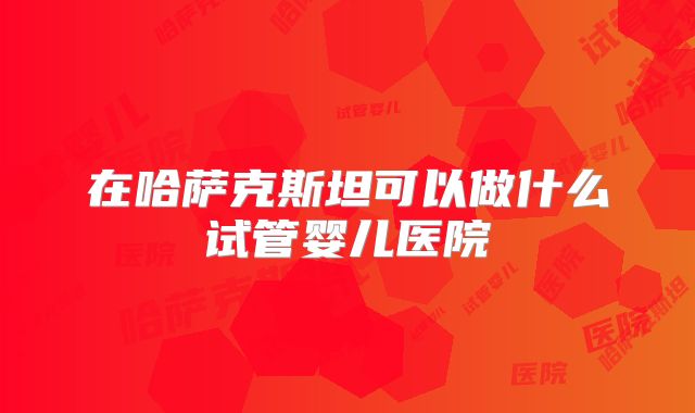 在哈萨克斯坦可以做什么试管婴儿医院