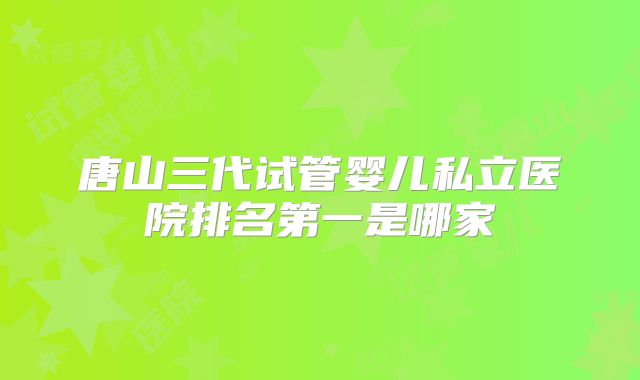 唐山三代试管婴儿私立医院排名第一是哪家