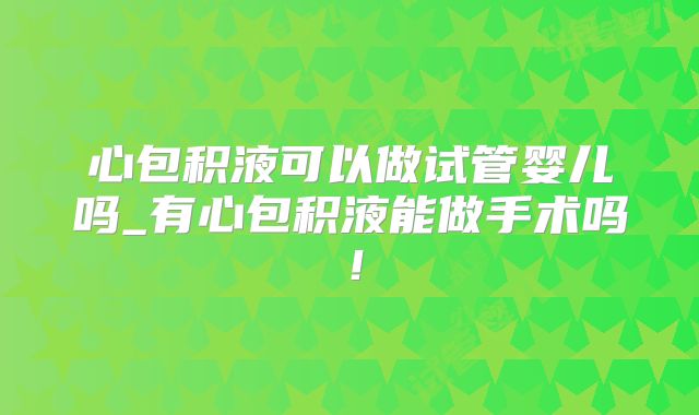 心包积液可以做试管婴儿吗_有心包积液能做手术吗!