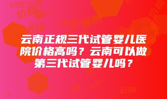 云南正规三代试管婴儿医院价格高吗？云南可以做第三代试管婴儿吗？